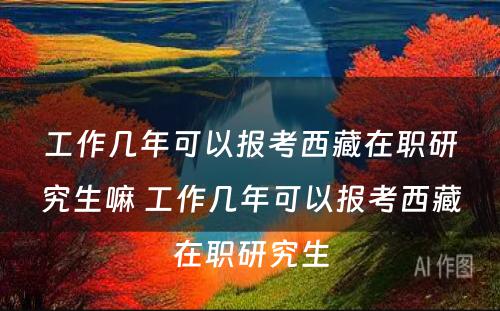 工作几年可以报考西藏在职研究生嘛 工作几年可以报考西藏在职研究生