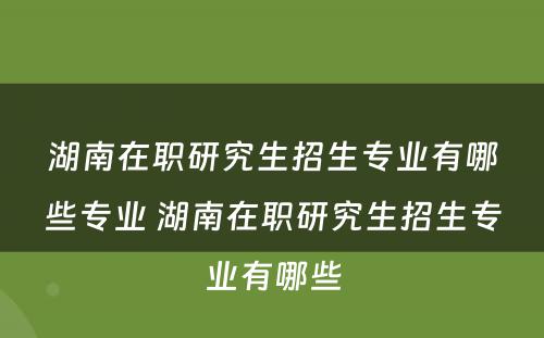 湖南在职研究生招生专业有哪些专业 湖南在职研究生招生专业有哪些