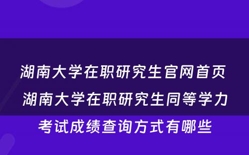 湖南大学在职研究生官网首页 湖南大学在职研究生同等学力考试成绩查询方式有哪些