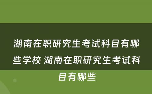 湖南在职研究生考试科目有哪些学校 湖南在职研究生考试科目有哪些