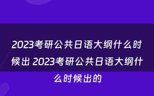 2023考研公共日语大纲什么时候出 2023考研公共日语大纲什么时候出的