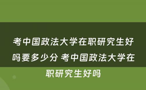 考中国政法大学在职研究生好吗要多少分 考中国政法大学在职研究生好吗