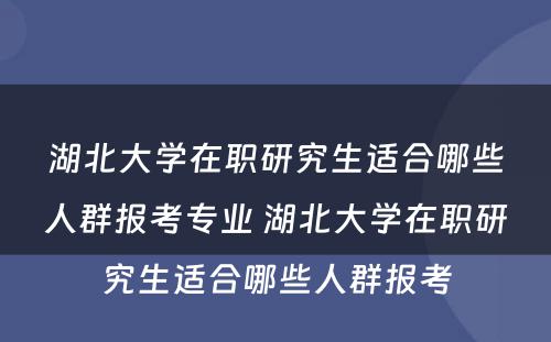 湖北大学在职研究生适合哪些人群报考专业 湖北大学在职研究生适合哪些人群报考