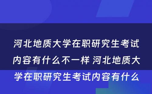 河北地质大学在职研究生考试内容有什么不一样 河北地质大学在职研究生考试内容有什么