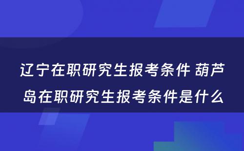 辽宁在职研究生报考条件 葫芦岛在职研究生报考条件是什么