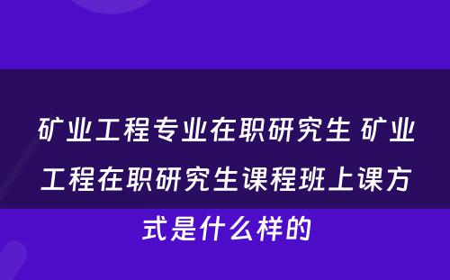 矿业工程专业在职研究生 矿业工程在职研究生课程班上课方式是什么样的