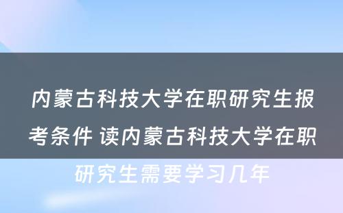 内蒙古科技大学在职研究生报考条件 读内蒙古科技大学在职研究生需要学习几年