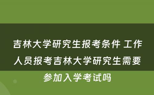 吉林大学研究生报考条件 工作人员报考吉林大学研究生需要参加入学考试吗