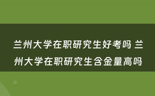 兰州大学在职研究生好考吗 兰州大学在职研究生含金量高吗