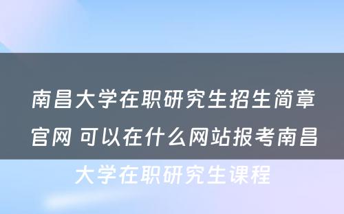 南昌大学在职研究生招生简章官网 可以在什么网站报考南昌大学在职研究生课程