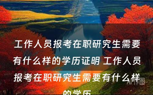 工作人员报考在职研究生需要有什么样的学历证明 工作人员报考在职研究生需要有什么样的学历