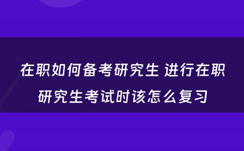 在职如何备考研究生 进行在职研究生考试时该怎么复习