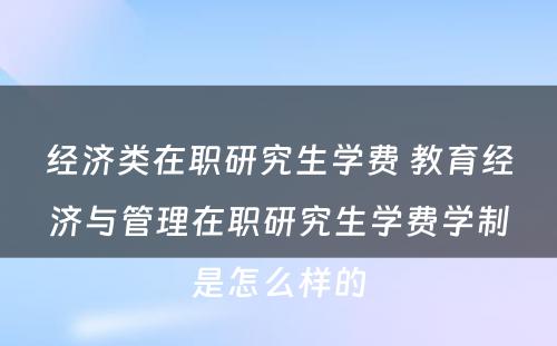 经济类在职研究生学费 教育经济与管理在职研究生学费学制是怎么样的