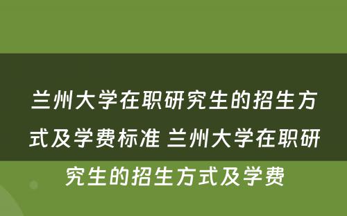 兰州大学在职研究生的招生方式及学费标准 兰州大学在职研究生的招生方式及学费