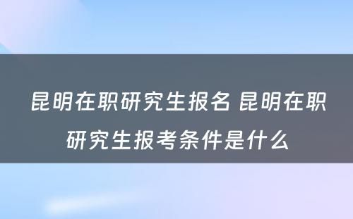 昆明在职研究生报名 昆明在职研究生报考条件是什么