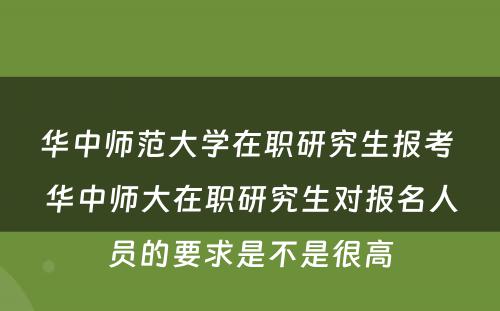 华中师范大学在职研究生报考 华中师大在职研究生对报名人员的要求是不是很高