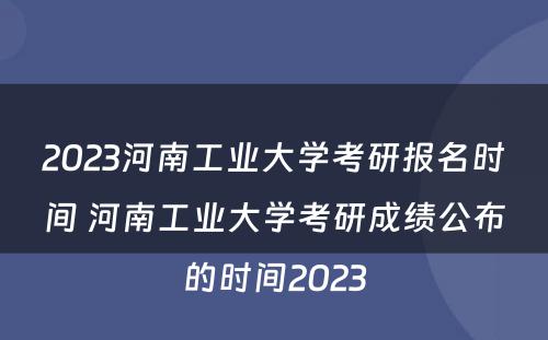 2023河南工业大学考研报名时间 河南工业大学考研成绩公布的时间2023