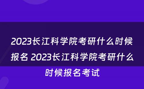 2023长江科学院考研什么时候报名 2023长江科学院考研什么时候报名考试