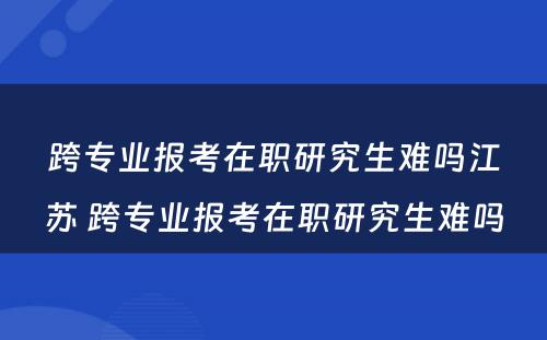 跨专业报考在职研究生难吗江苏 跨专业报考在职研究生难吗