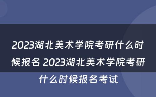 2023湖北美术学院考研什么时候报名 2023湖北美术学院考研什么时候报名考试