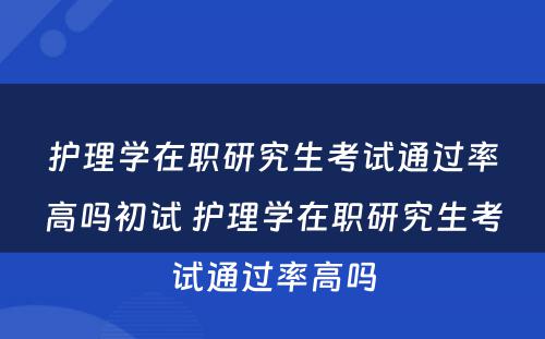 护理学在职研究生考试通过率高吗初试 护理学在职研究生考试通过率高吗