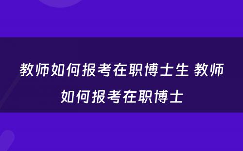 教师如何报考在职博士生 教师如何报考在职博士