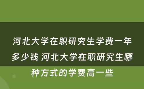 河北大学在职研究生学费一年多少钱 河北大学在职研究生哪种方式的学费高一些