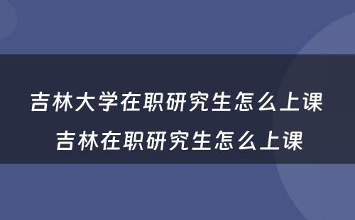 吉林大学在职研究生怎么上课 吉林在职研究生怎么上课