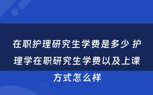 在职护理研究生学费是多少 护理学在职研究生学费以及上课方式怎么样