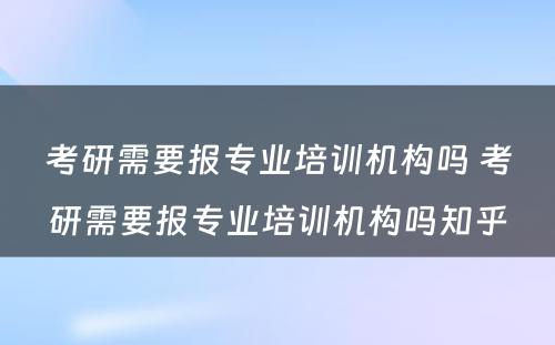 考研需要报专业培训机构吗 考研需要报专业培训机构吗知乎