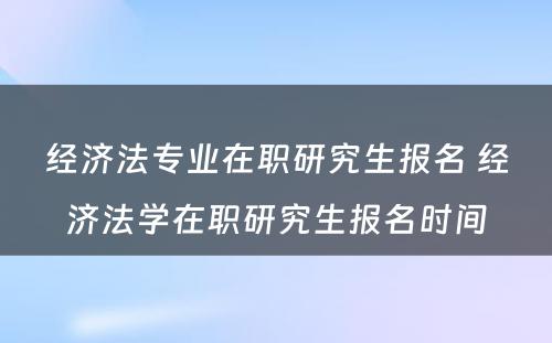 经济法专业在职研究生报名 经济法学在职研究生报名时间