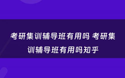 考研集训辅导班有用吗 考研集训辅导班有用吗知乎