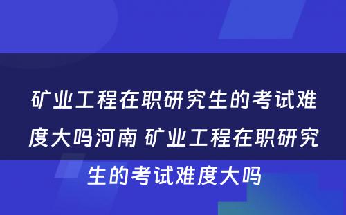 矿业工程在职研究生的考试难度大吗河南 矿业工程在职研究生的考试难度大吗