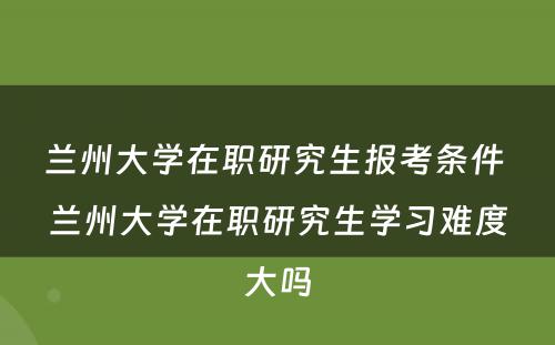 兰州大学在职研究生报考条件 兰州大学在职研究生学习难度大吗