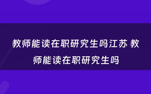 教师能读在职研究生吗江苏 教师能读在职研究生吗