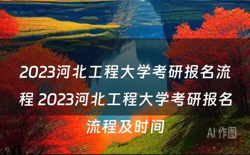 2023河北工程大学考研报名流程 2023河北工程大学考研报名流程及时间