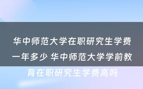 华中师范大学在职研究生学费一年多少 华中师范大学学前教育在职研究生学费高吗