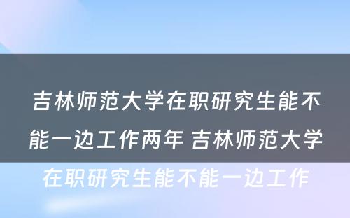 吉林师范大学在职研究生能不能一边工作两年 吉林师范大学在职研究生能不能一边工作