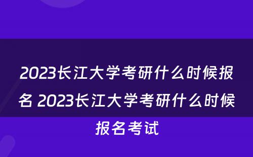 2023长江大学考研什么时候报名 2023长江大学考研什么时候报名考试