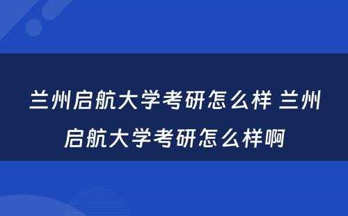 兰州启航大学考研怎么样 兰州启航大学考研怎么样啊