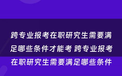 跨专业报考在职研究生需要满足哪些条件才能考 跨专业报考在职研究生需要满足哪些条件