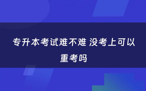 专升本考试难不难 没考上可以重考吗