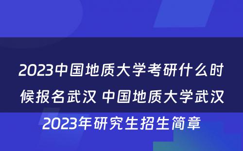 2023中国地质大学考研什么时候报名武汉 中国地质大学武汉2023年研究生招生简章