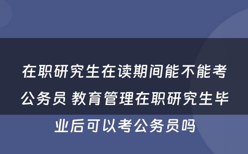 在职研究生在读期间能不能考公务员 教育管理在职研究生毕业后可以考公务员吗