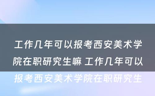 工作几年可以报考西安美术学院在职研究生嘛 工作几年可以报考西安美术学院在职研究生