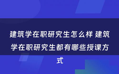 建筑学在职研究生怎么样 建筑学在职研究生都有哪些授课方式