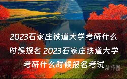 2023石家庄铁道大学考研什么时候报名 2023石家庄铁道大学考研什么时候报名考试