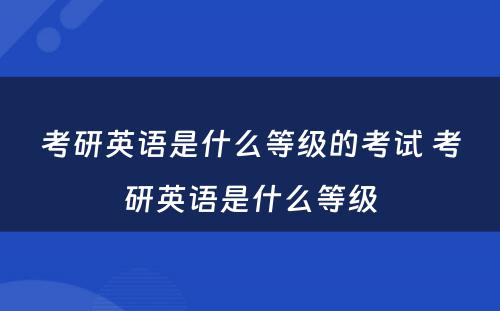 考研英语是什么等级的考试 考研英语是什么等级