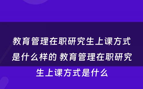 教育管理在职研究生上课方式是什么样的 教育管理在职研究生上课方式是什么