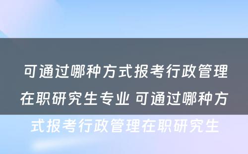 可通过哪种方式报考行政管理在职研究生专业 可通过哪种方式报考行政管理在职研究生